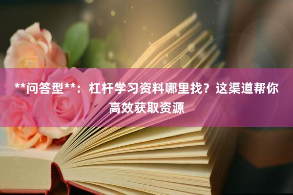 **问答型**：杠杆学习资料哪里找？这渠道帮你高效获取资源