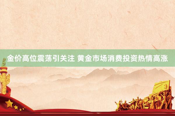 金价高位震荡引关注 黄金市场消费投资热情高涨