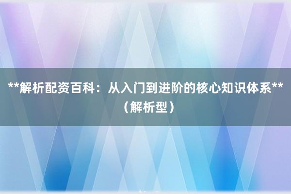 **解析配资百科：从入门到进阶的核心知识体系**（解析型）