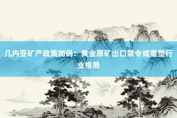 几内亚矿产政策加码：黄金原矿出口禁令或重塑行业格局