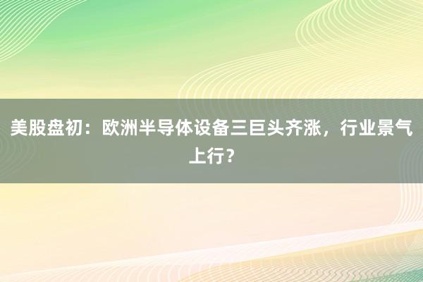 美股盘初：欧洲半导体设备三巨头齐涨，行业景气上行？