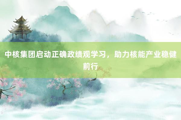 中核集团启动正确政绩观学习，助力核能产业稳健前行