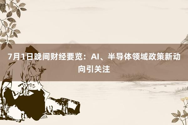 7月1日晚间财经要览：AI、半导体领域政策新动向引关注