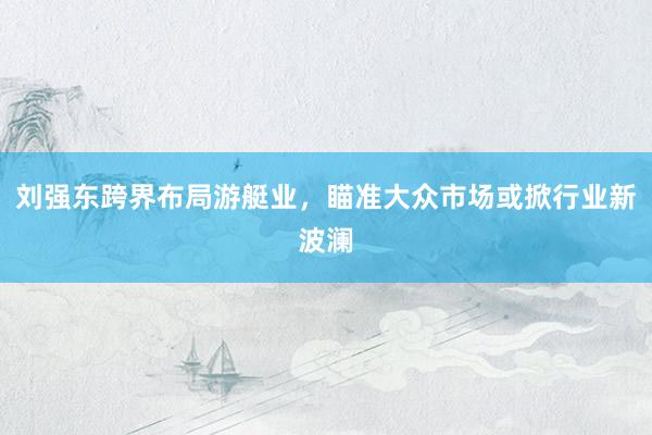刘强东跨界布局游艇业，瞄准大众市场或掀行业新波澜