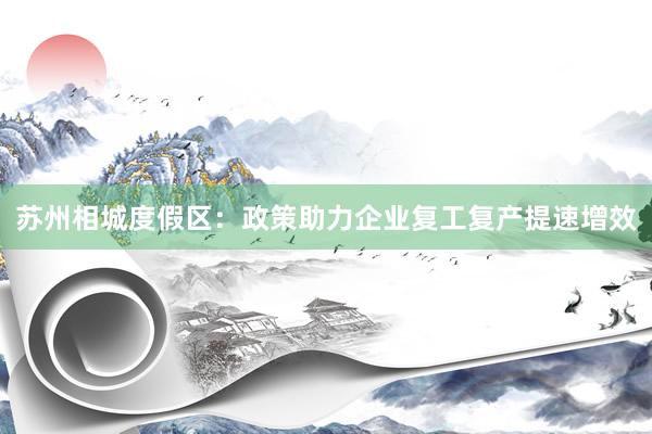 苏州相城度假区:政策助力企业复工复产提速增效