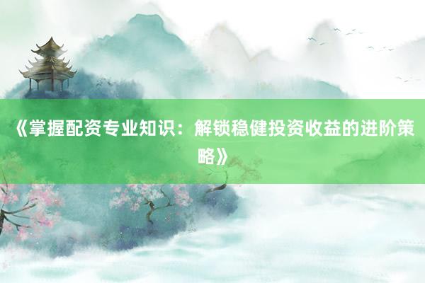 《掌握配资专业知识：解锁稳健投资收益的进阶策略》